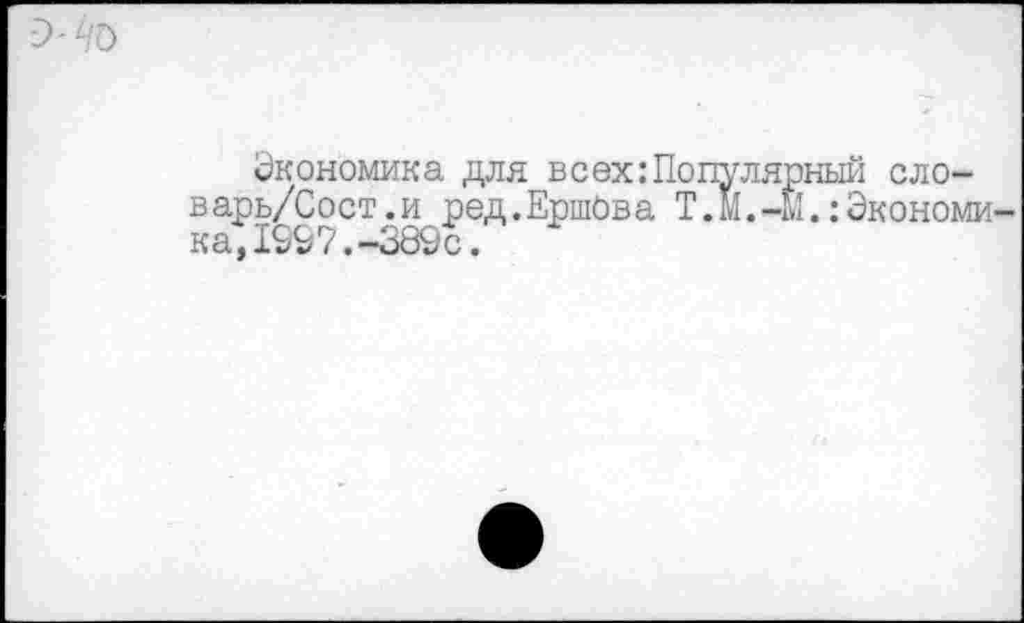 ﻿Экономика для всехПопулярный сло-варь/Сост.и ред.Ершова Т.М.-М.:Экономи ка,1£97.~389с.